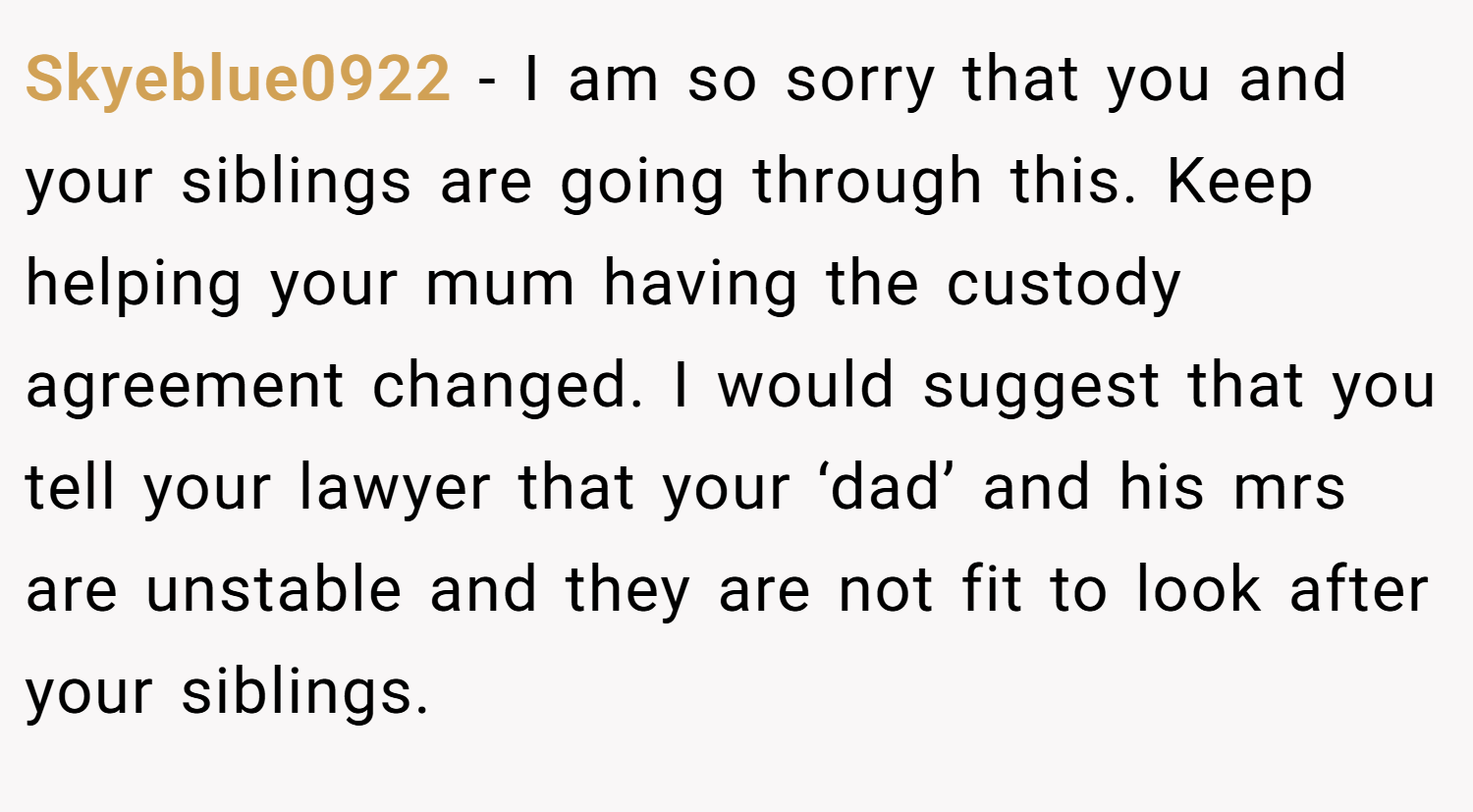 Skyeblue0922 − I am so sorry that you and your siblings are going through this. Keep helping your mum having the custody agreement changed. I would suggest that you tell your lawyer that your ‘dad’ and his mrs are unstable and they are not fit to look after your siblings.