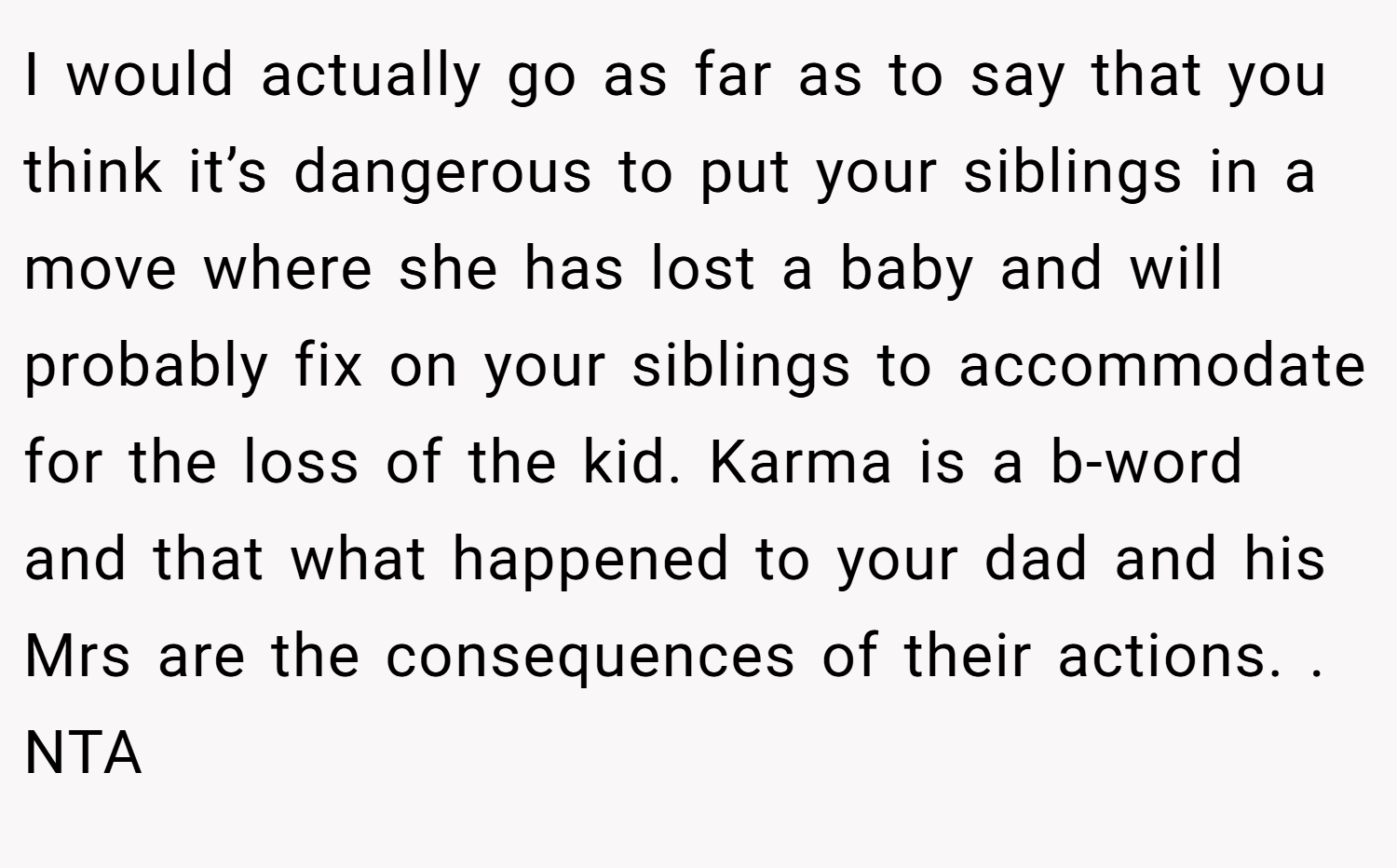 I would actually go as far as to say that you think it’s dangerous to put your siblings in a move where she has lost a baby and will probably fix on your siblings to accommodate for the loss of the kid. Karma is a b-word and that what happened to your dad and his Mrs are the consequences of their actions. . NTA