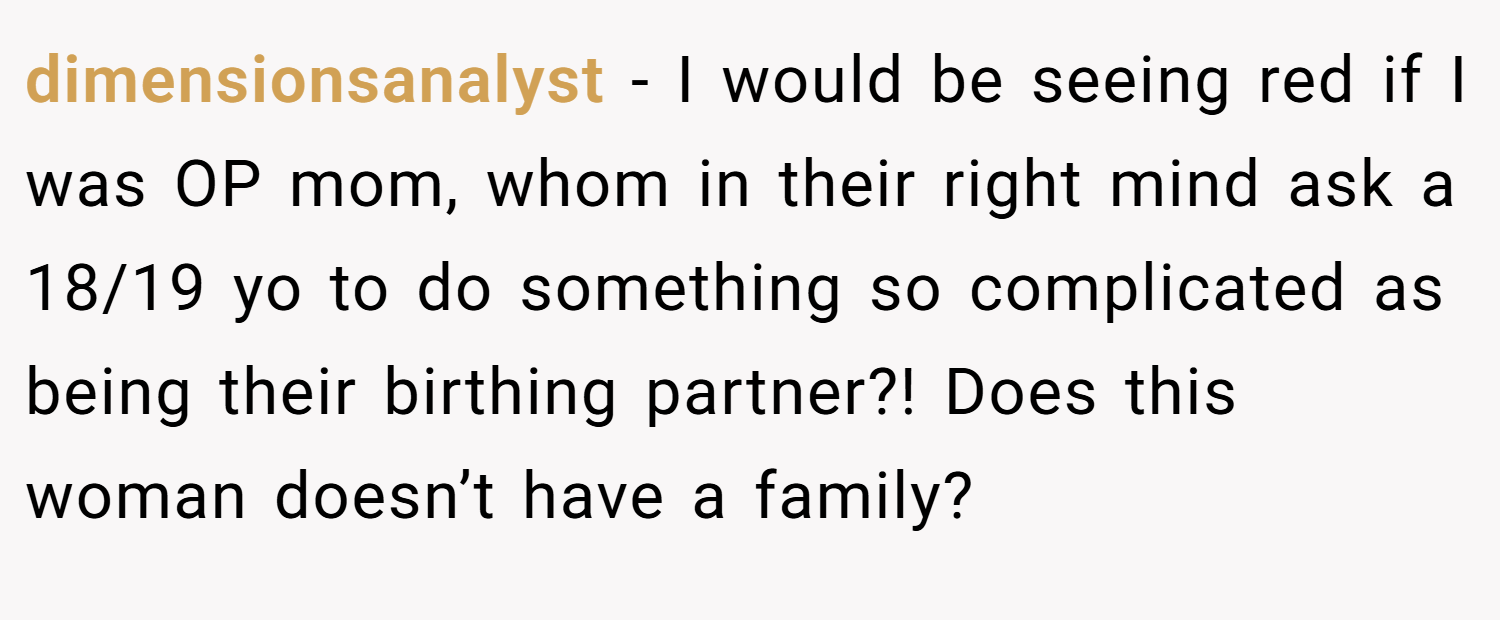dimensionsanalyst − I would be seeing red if I was OP mom, whom in their right mind ask a 18/19 yo to do something so complicated as being their birthing partner?! Does this woman doesn’t have a family?