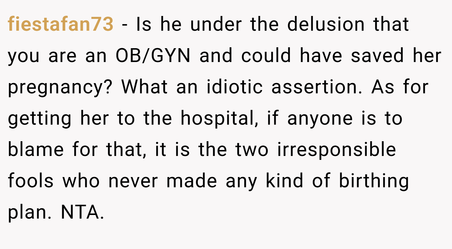 fiestafan73 − Is he under the delusion that you are an OB/GYN and could have saved her pregnancy? What an idiotic assertion. As for getting her to the hospital, if anyone is to blame for that, it is the two irresponsible fools who never made any kind of birthing plan. NTA.