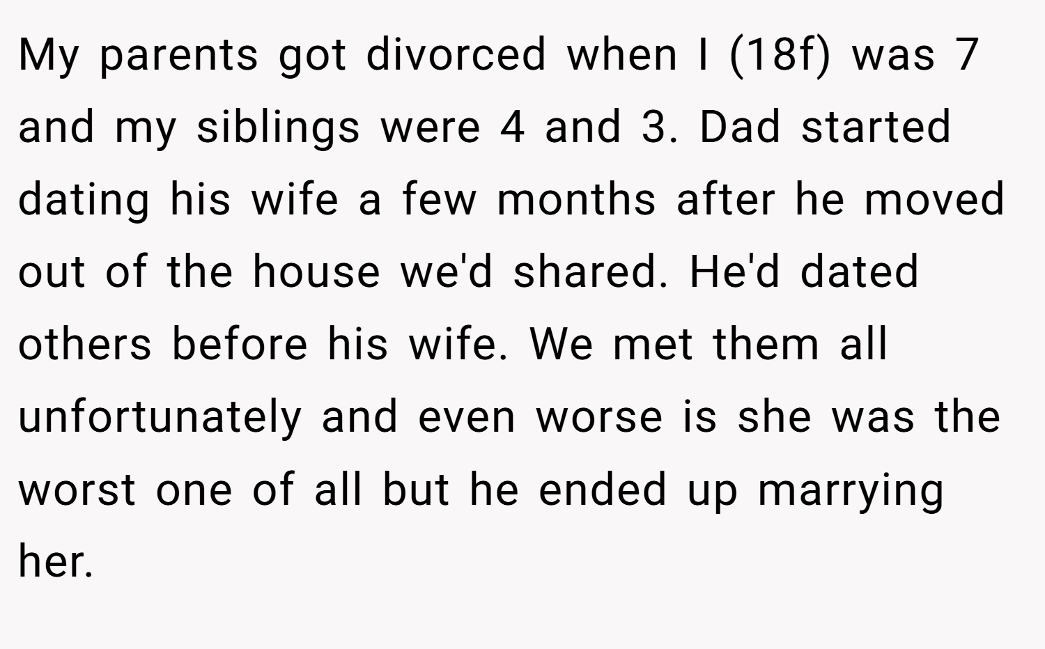 My parents got divorced when I (18f) was 7 and my siblings were 4 and 3. Dad started dating his wife a few months after he moved out of the house we'd shared. He'd dated others before his wife. We met them all unfortunately and even worse is she was the worst one of all but he ended up marrying her.