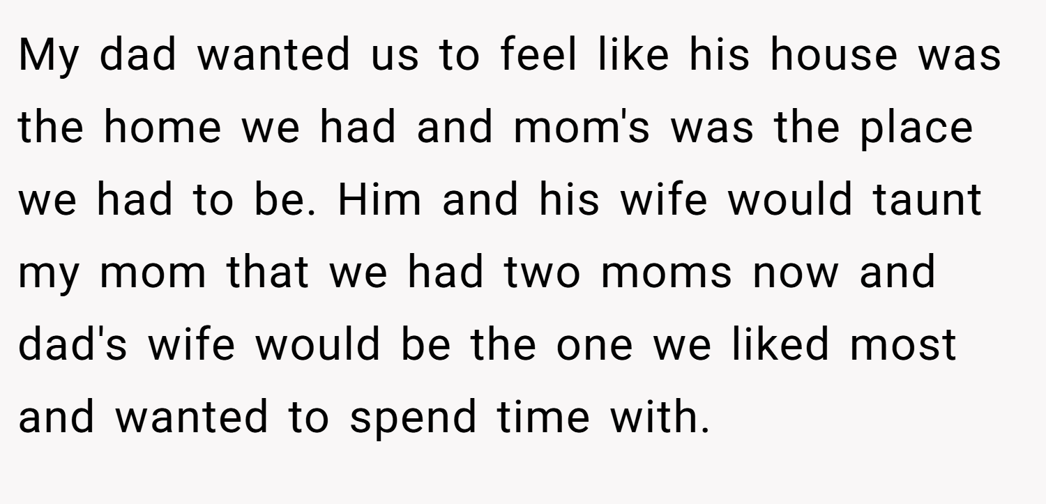 My dad wanted us to feel like his house was the home we had and mom's was the place we had to be. Him and his wife would taunt my mom that we had two moms now and dad's wife would be the one we liked most and wanted to spend time with.