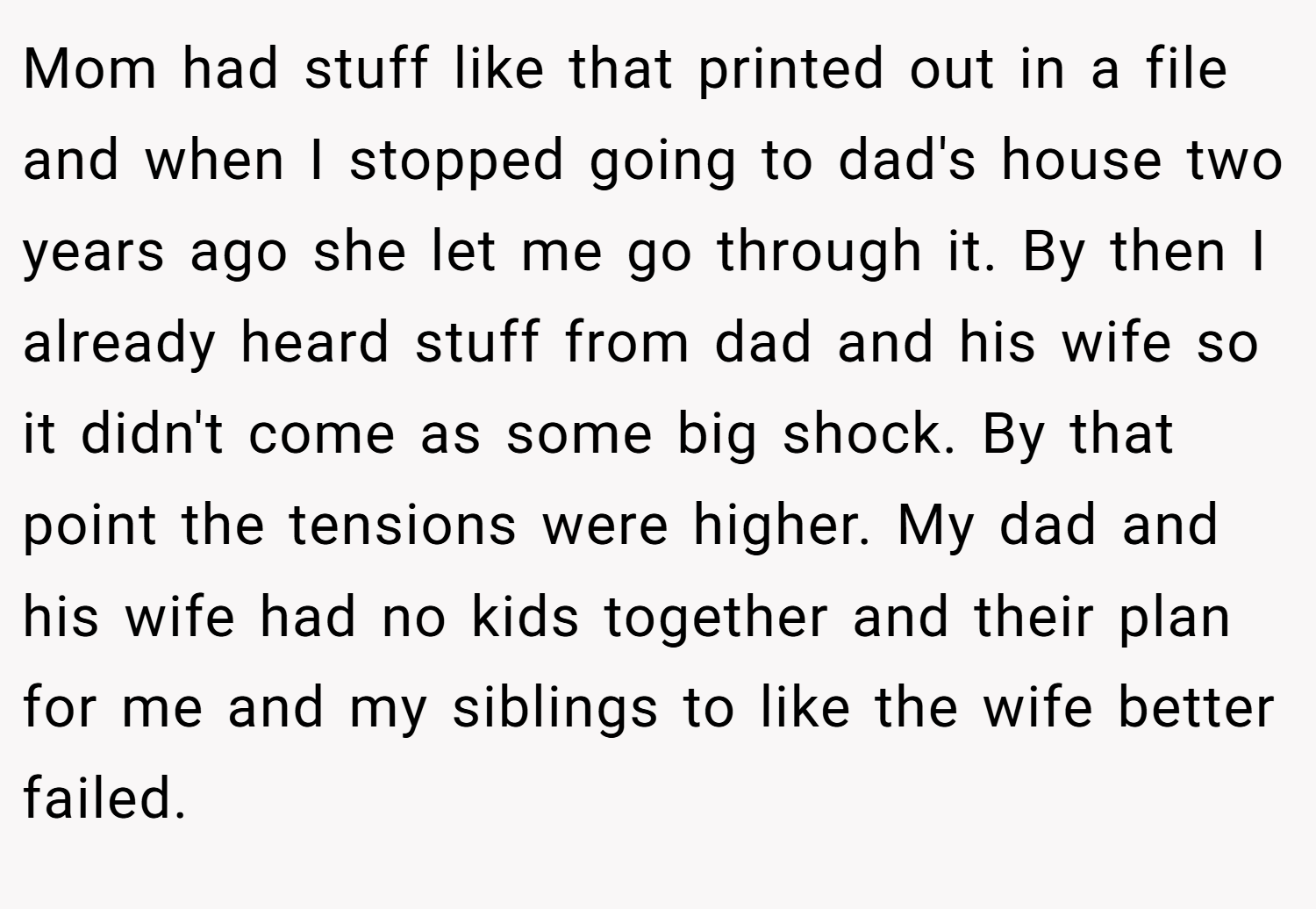 Mom had stuff like that printed out in a file and when I stopped going to dad's house two years ago she let me go through it. By then I already heard stuff from dad and his wife so it didn't come as some big shock. By that point the tensions were higher. My dad and his wife had no kids together and their plan for me and my siblings to like the wife better failed.