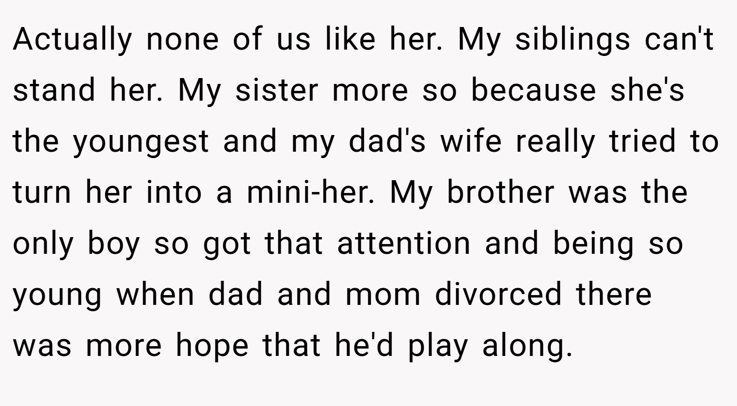 Actually none of us like her. My siblings can't stand her. My sister more so because she's the youngest and my dad's wife really tried to turn her into a mini-her. My brother was the only boy so got that attention and being so young when dad and mom divorced there was more hope that he'd play along.