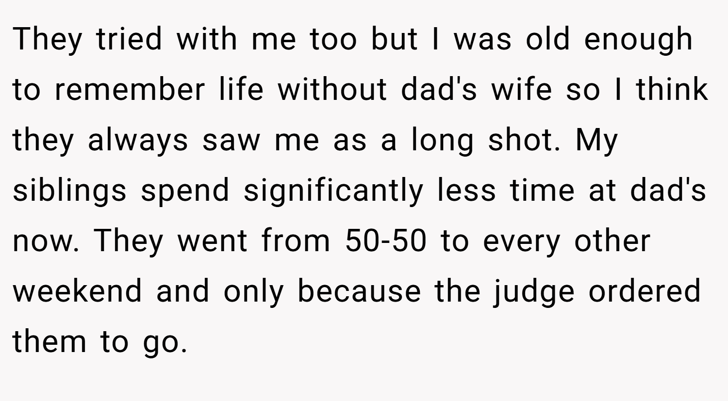 They tried with me too but I was old enough to remember life without dad's wife so I think they always saw me as a long shot. My siblings spend significantly less time at dad's now. They went from 50-50 to every other weekend and only because the judge ordered them to go.