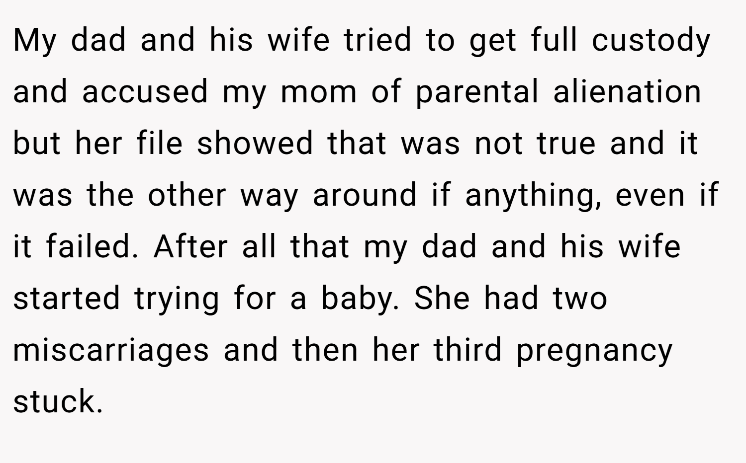 My dad and his wife tried to get full custody and accused my mom of parental alienation but her file showed that was not true and it was the other way around if anything, even if it failed. After all that my dad and his wife started trying for a baby. She had two miscarriages and then her third pregnancy stuck.