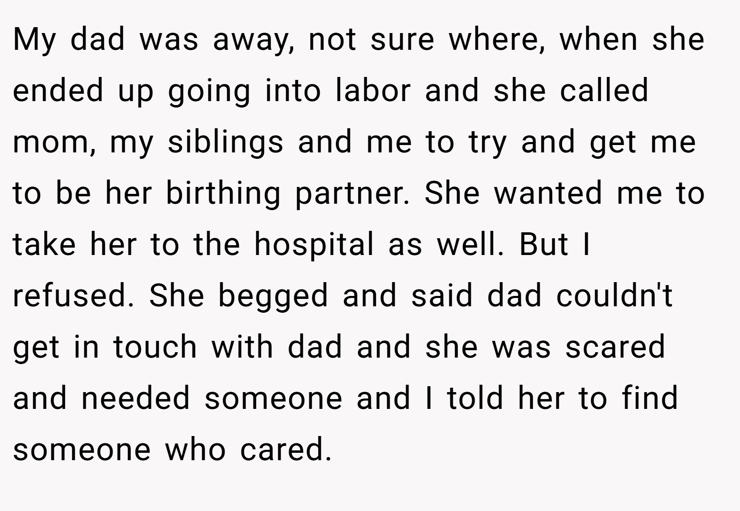 My dad was away, not sure where, when she ended up going into labor and she called mom, my siblings and me to try and get me to be her birthing partner. She wanted me to take her to the hospital as well. But I refused. She begged and said dad couldn't get in touch with dad and she was scared and needed someone and I told her to find someone who cared.