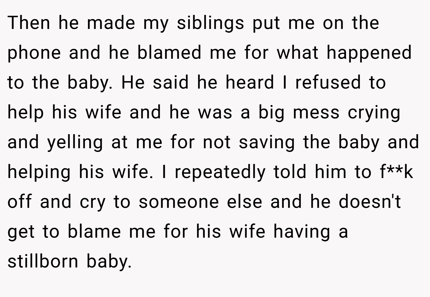 Then he made my siblings put me on the phone and he blamed me for what happened to the baby. He said he heard I refused to help his wife and he was a big mess crying and yelling at me for not saving the baby and helping his wife. I repeatedly told him to f**k off and cry to someone else and he doesn't get to blame me for his wife having a stillborn baby.