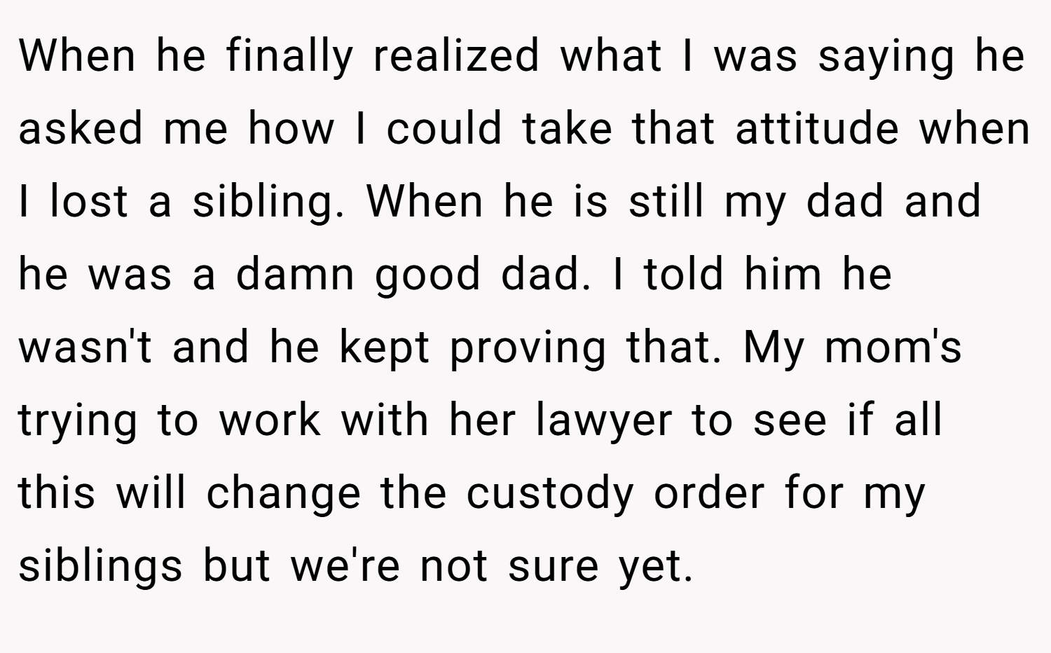 When he finally realized what I was saying he asked me how I could take that attitude when I lost a sibling. When he is still my dad and he was a damn good dad. I told him he wasn't and he kept proving that. My mom's trying to work with her lawyer to see if all this will change the custody order for my siblings but we're not sure yet.