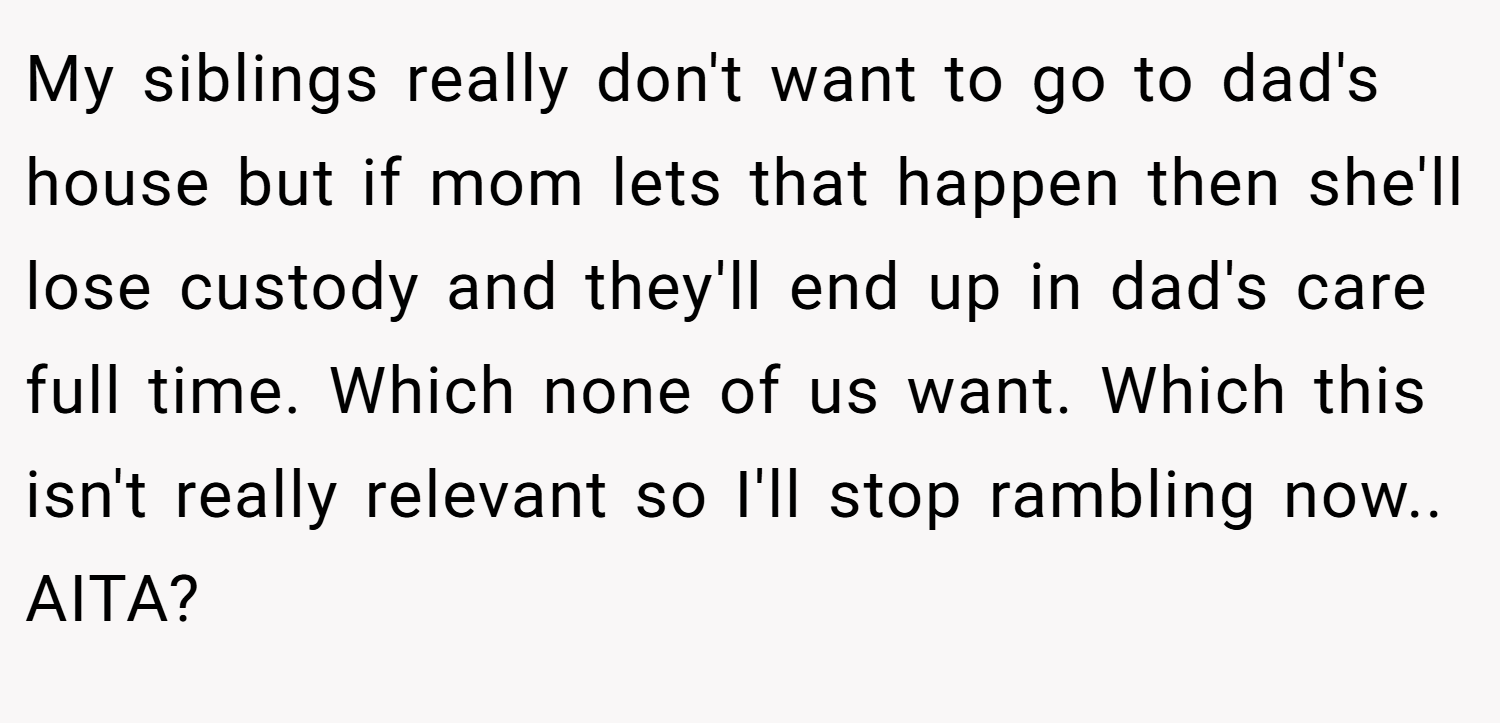 My siblings really don't want to go to dad's house but if mom lets that happen then she'll lose custody and they'll end up in dad's care full time. Which none of us want. Which this isn't really relevant so I'll stop rambling now.. AITA?