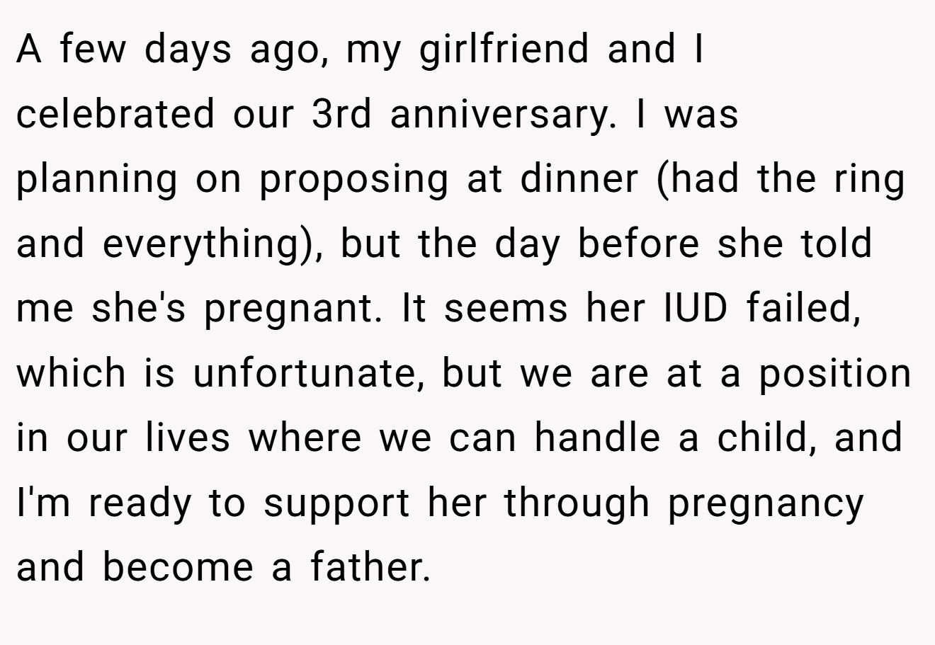A few days ago, my girlfriend and I celebrated our 3rd anniversary. I was planning on proposing at dinner (had the ring and everything), but the day before she told me she's pregnant. It seems her IUD failed, which is unfortunate, but we are at a position in our lives where we can handle a child, and I'm ready to support her through pregnancy and become a father.