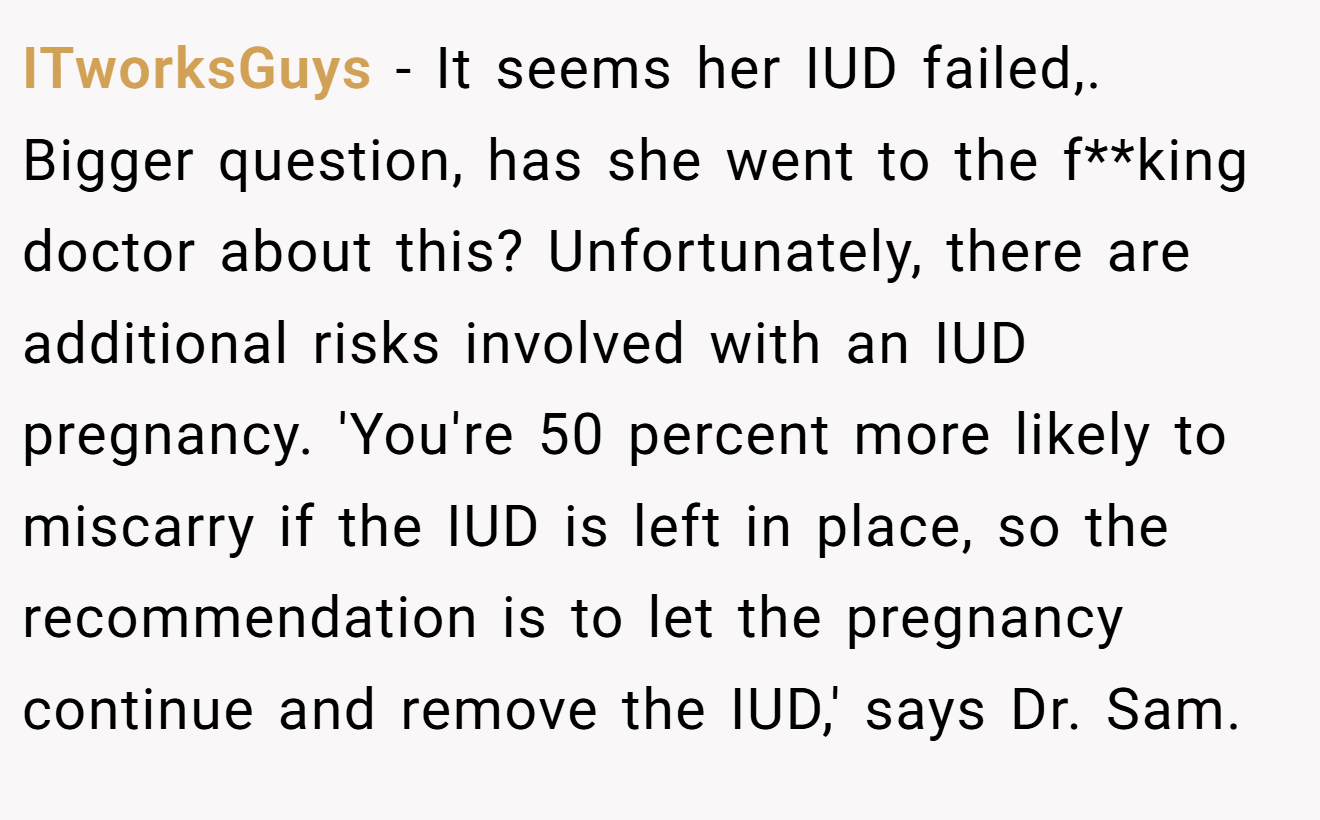ITworksGuys − It seems her IUD failed,. Bigger question, has she went to the f**king doctor about this? Unfortunately, there are additional risks involved with an IUD pregnancy. 'You're 50 percent more likely to miscarry if the IUD is left in place, so the recommendation is to let the pregnancy continue and remove the IUD,' says Dr. Sam.
