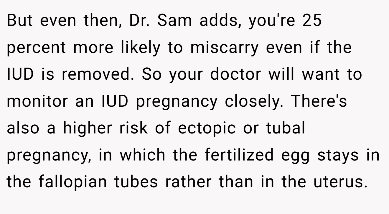 But even then, Dr. Sam adds, you're 25 percent more likely to miscarry even if the IUD is removed. So your doctor will want to monitor an IUD pregnancy closely. There's also a higher risk of ectopic or tubal pregnancy, in which the fertilized egg stays in the fallopian tubes rather than in the uterus.