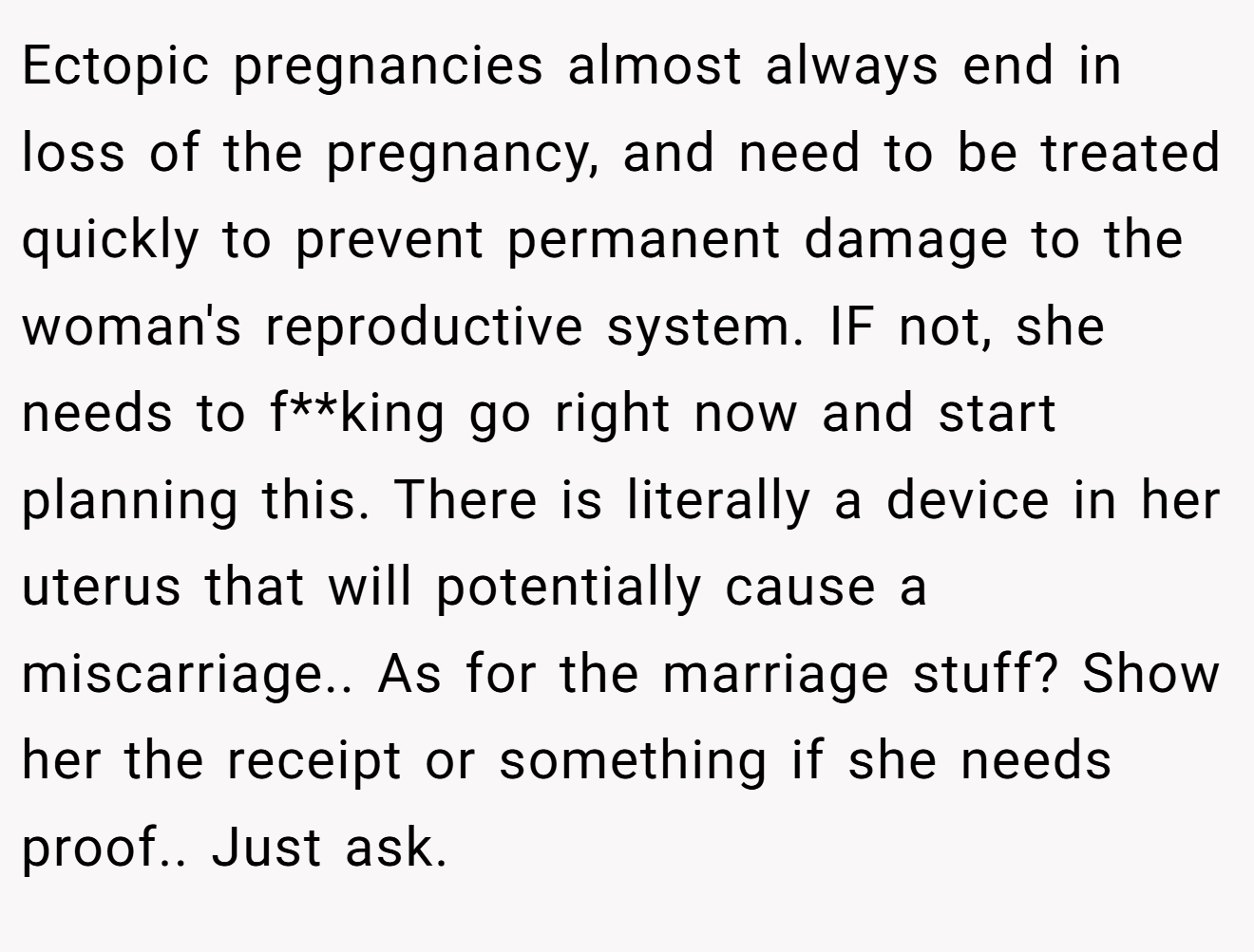 Ectopic pregnancies almost always end in loss of the pregnancy, and need to be treated quickly to prevent permanent damage to the woman's reproductive system. IF not, she needs to f**king go right now and start planning this. There is literally a device in her uterus that will potentially cause a miscarriage.. As for the marriage stuff? Show her the receipt or something if she needs proof.. Just ask.