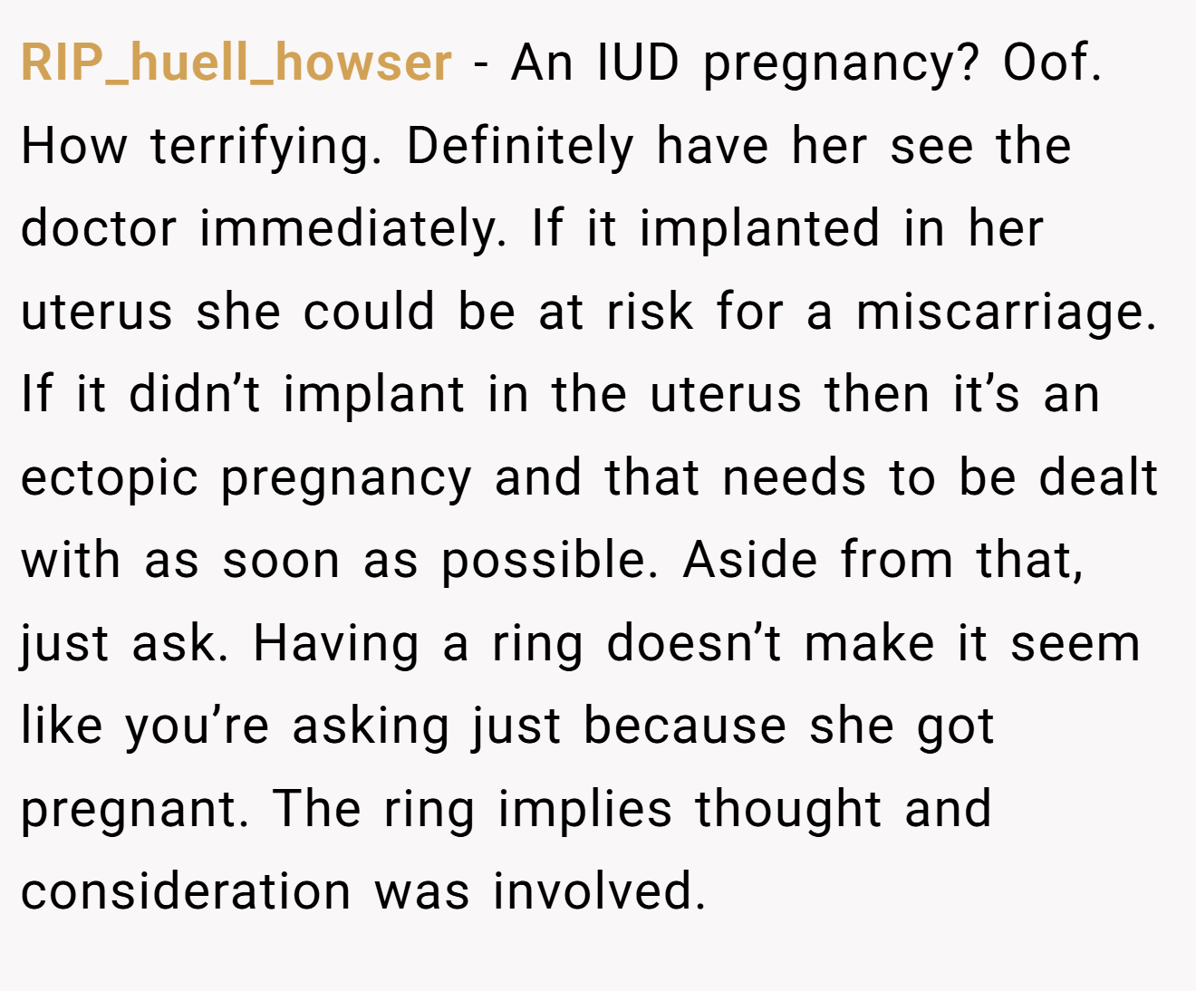 RIP_huell_howser − An IUD pregnancy? Oof. How terrifying. Definitely have her see the doctor immediately. If it implanted in her uterus she could be at risk for a miscarriage. If it didn’t implant in the uterus then it’s an ectopic pregnancy and that needs to be dealt with as soon as possible. Aside from that, just ask. Having a ring doesn’t make it seem like you’re asking just because she got pregnant. The ring implies thought and consideration was involved.