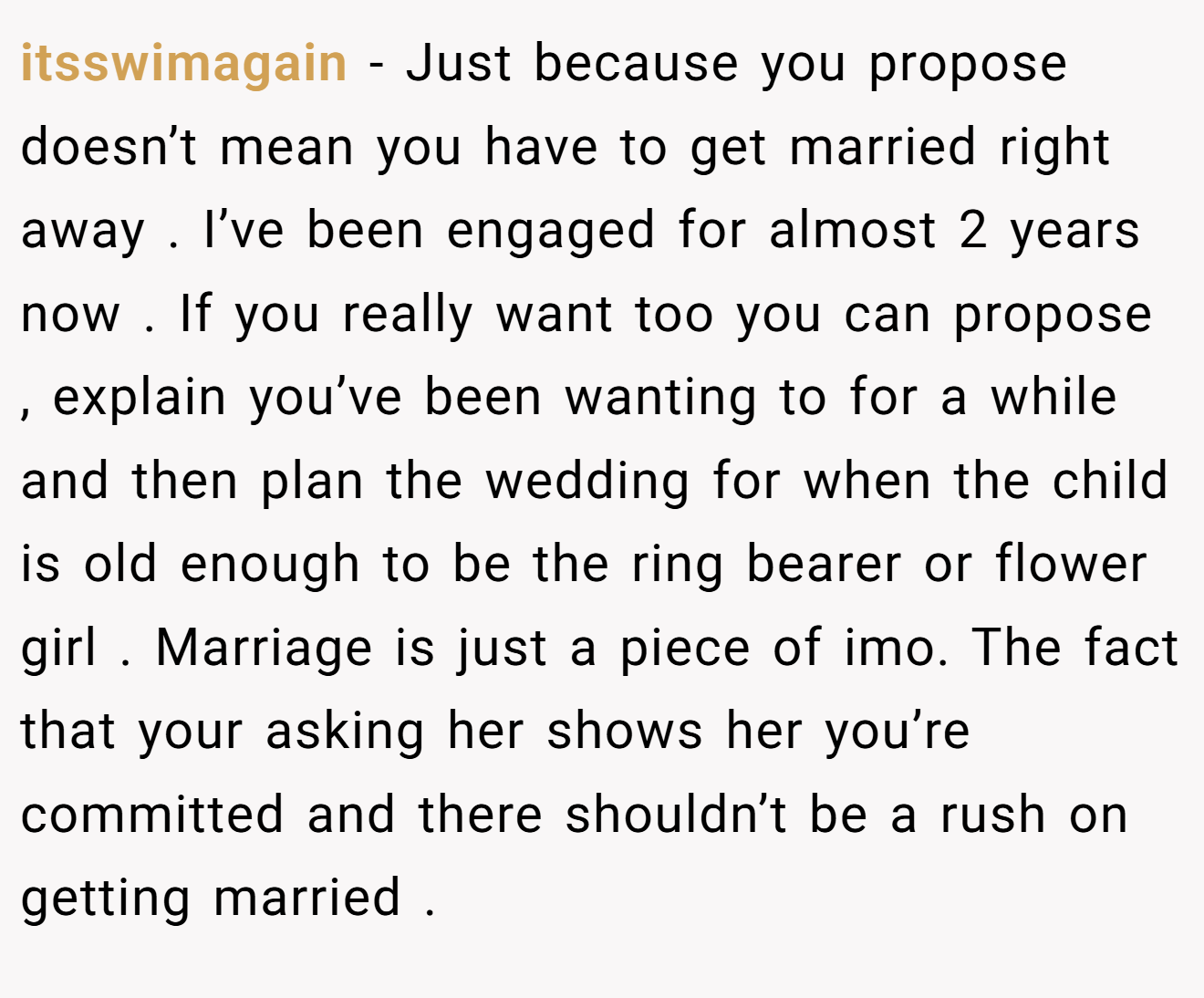 itsswimagain − Just because you propose doesn’t mean you have to get married right away . I’ve been engaged for almost 2 years now . If you really want too you can propose , explain you’ve been wanting to for a while and then plan the wedding for when the child is old enough to be the ring bearer or flower girl . Marriage is just a piece of imo. The fact that your asking her shows her you’re committed and there shouldn’t be a rush on getting married .