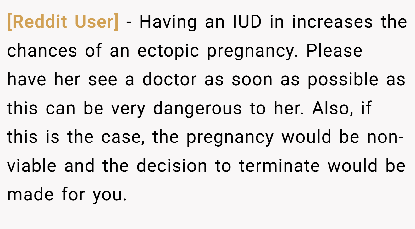 [Reddit User] − Having an IUD in increases the chances of an ectopic pregnancy. Please have her see a doctor as soon as possible as this can be very dangerous to her. Also, if this is the case, the pregnancy would be non-viable and the decision to terminate would be made for you.