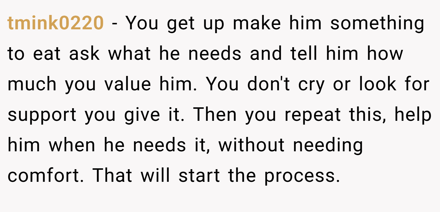 tmink0220 − You get up make him something to eat ask what he needs and tell him how much you value him. You don't cry or look for support you give it. Then you repeat this, help him when he needs it, without needing comfort. That will start the process.