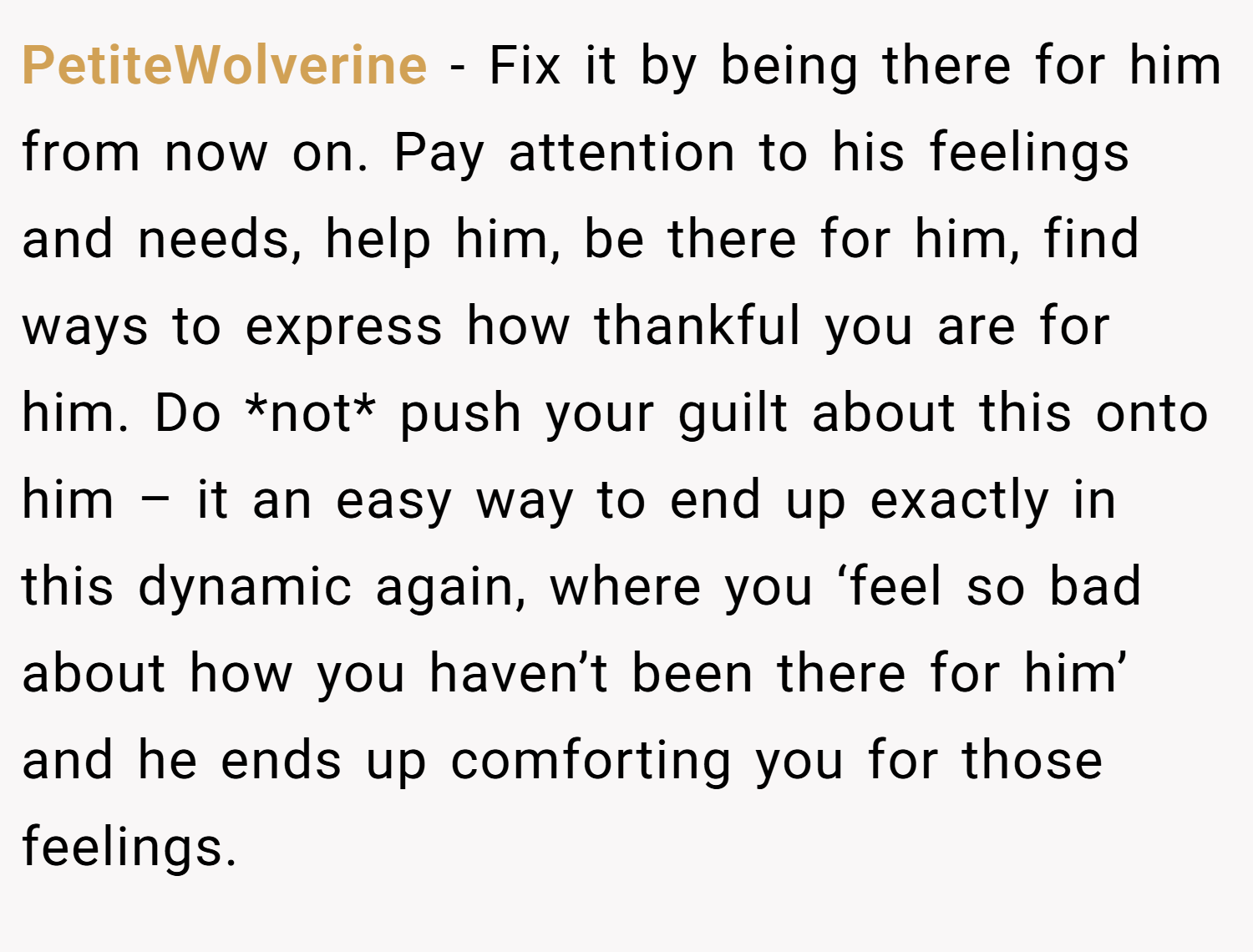 PetiteWolverine − Fix it by being there for him from now on. Pay attention to his feelings and needs, help him, be there for him, find ways to express how thankful you are for him. Do *not* push your guilt about this onto him – it an easy way to end up exactly in this dynamic again, where you ‘feel so bad about how you haven’t been there for him’ and he ends up comforting you for those feelings. 
