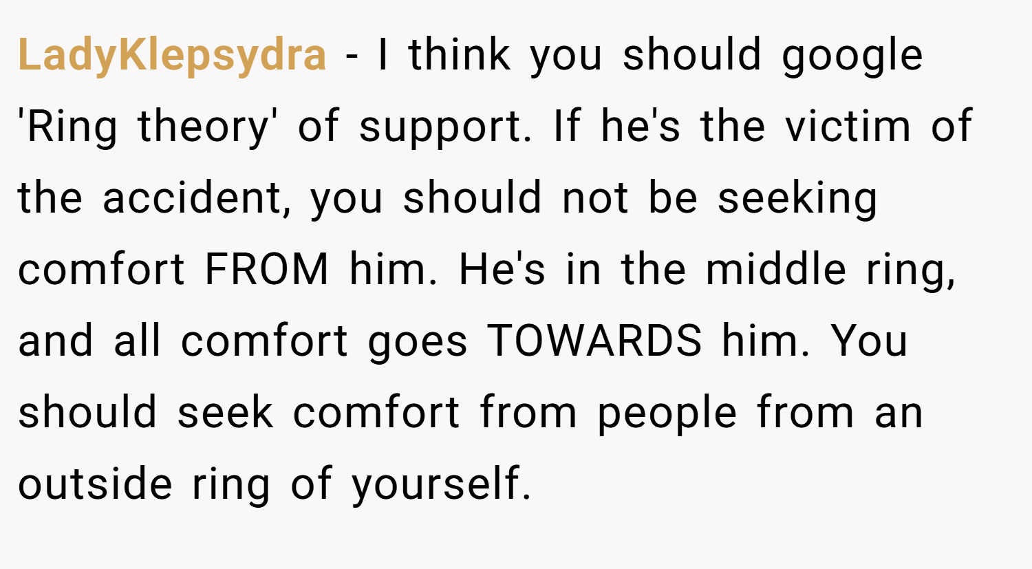 LadyKlepsydra − I think you should google 'Ring theory' of support. If he's the victim of the accident, you should not be seeking comfort FROM him. He's in the middle ring, and all comfort goes TOWARDS him. You should seek comfort from people from an outside ring of yourself.