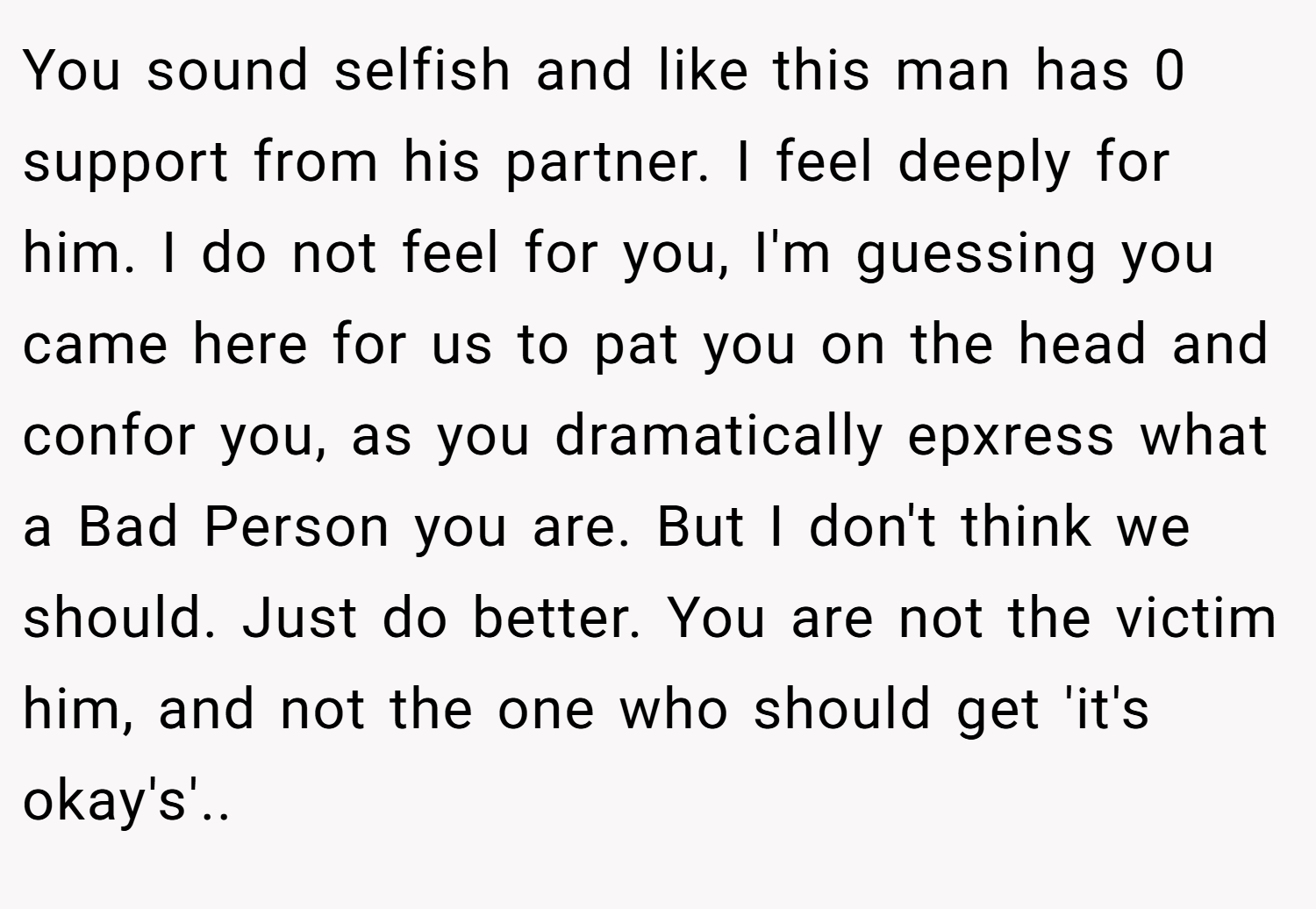 You sound selfish and like this man has 0 support from his partner. I feel deeply for him. I do not feel for you, I'm guessing you came here for us to pat you on the head and confor you, as you dramatically epxress what a Bad Person you are. But I don't think we should. Just do better. You are not the victim him, and not the one who should get 'it's okay's'.. 