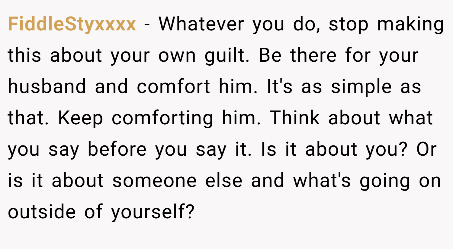 FiddleStyxxxx − Whatever you do, stop making this about your own guilt. Be there for your husband and comfort him. It's as simple as that. Keep comforting him. Think about what you say before you say it. Is it about you? Or is it about someone else and what's going on outside of yourself?