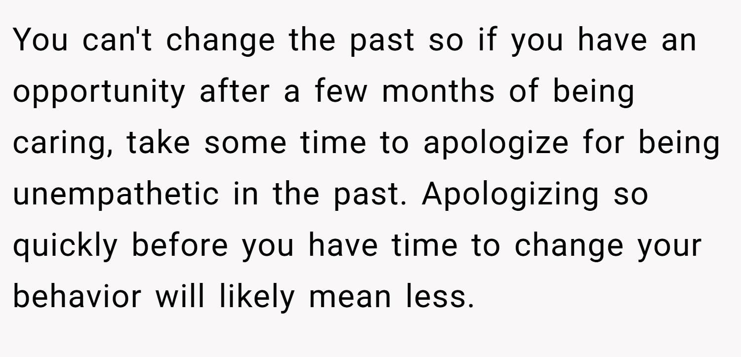 You can't change the past so if you have an opportunity after a few months of being caring, take some time to apologize for being unempathetic in the past. Apologizing so quickly before you have time to change your behavior will likely mean less.