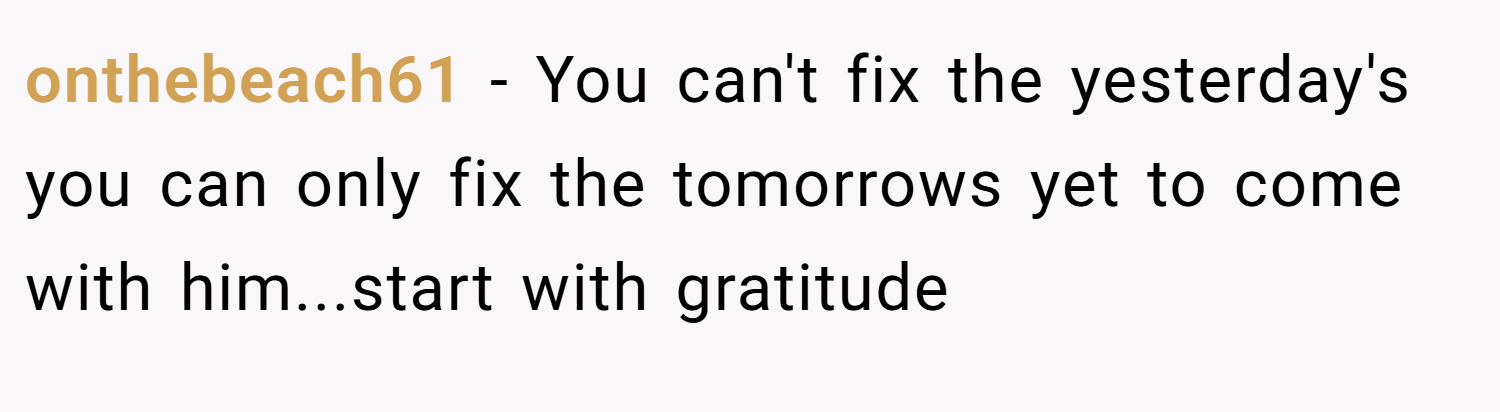 onthebeach61 − You can't fix the yesterday's you can only fix the tomorrows yet to come with him...start with gratitude