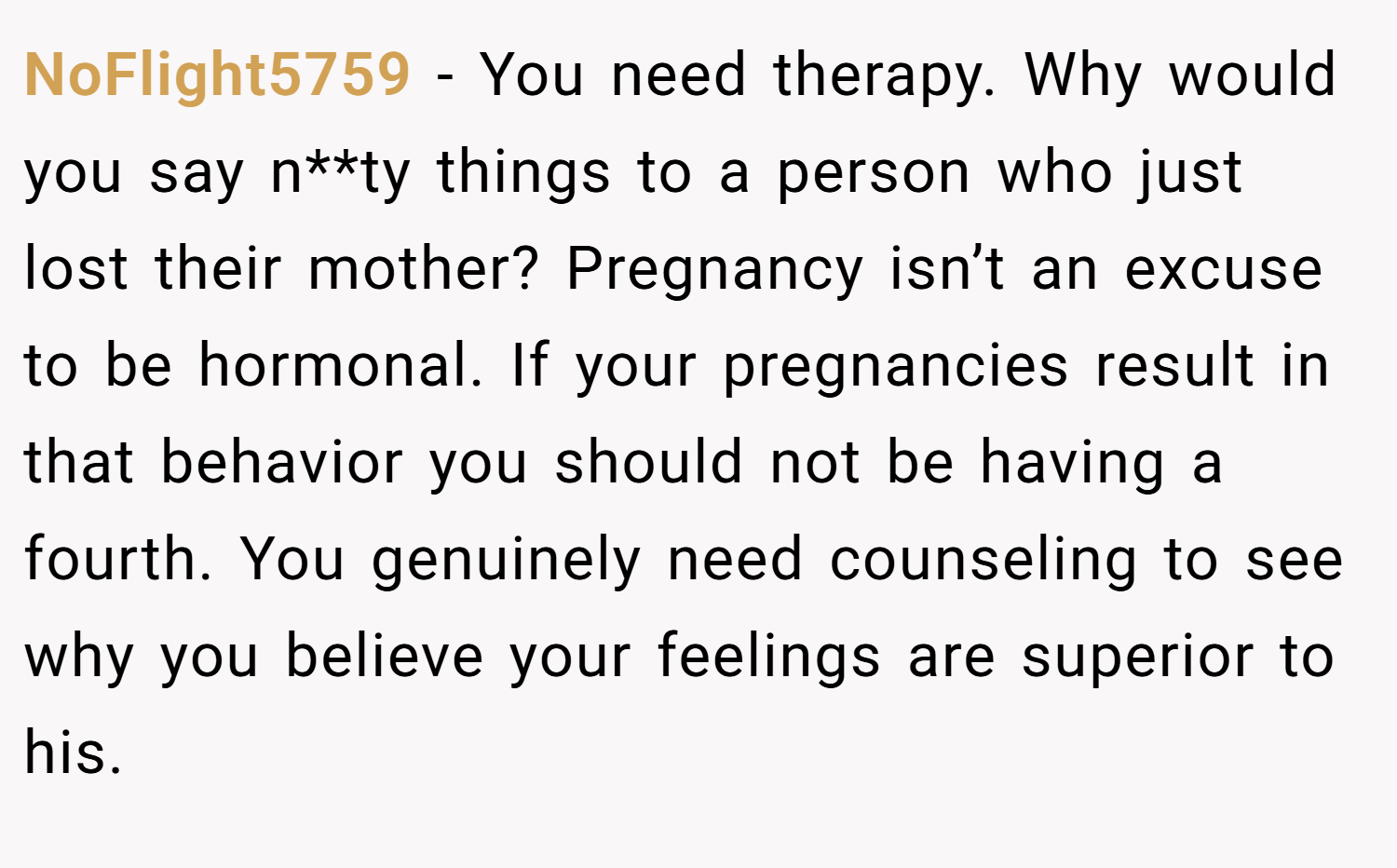 NoFlight5759 − You need therapy. Why would you say n**ty things to a person who just lost their mother? Pregnancy isn’t an excuse to be hormonal. If your pregnancies result in that behavior you should not be having a fourth. You genuinely need counseling to see why you believe your feelings are superior to his.