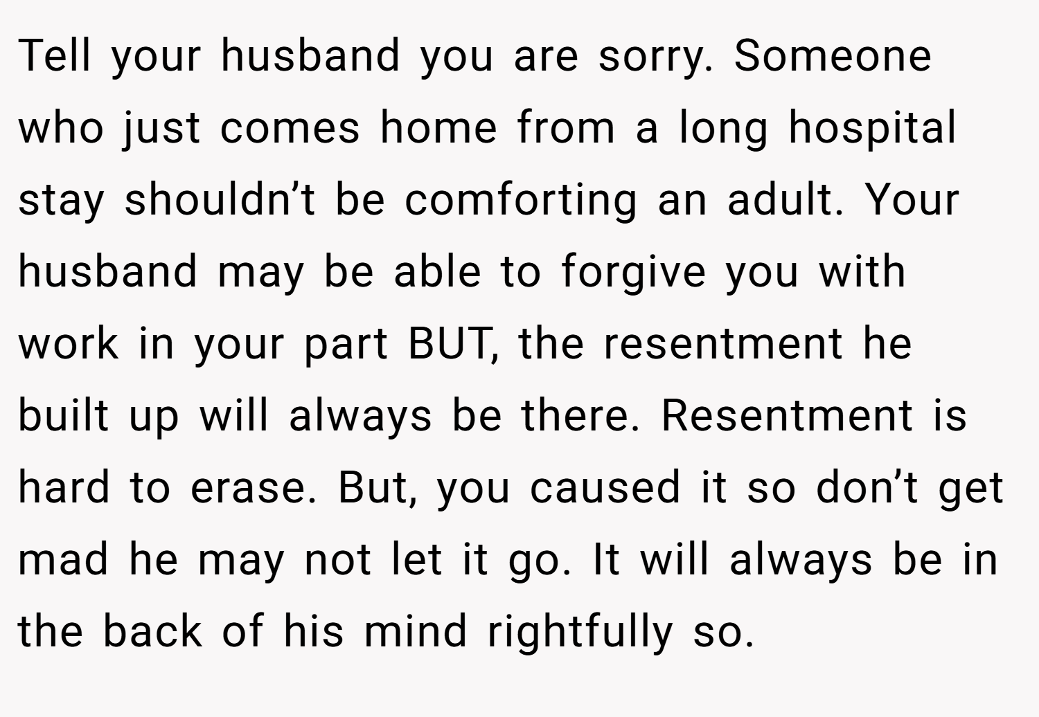 Tell your husband you are sorry. Someone who just comes home from a long hospital stay shouldn’t be comforting an adult. Your husband may be able to forgive you with work in your part BUT, the resentment he built up will always be there. Resentment is hard to erase. But, you caused it so don’t get mad he may not let it go. It will always be in the back of his mind rightfully so.