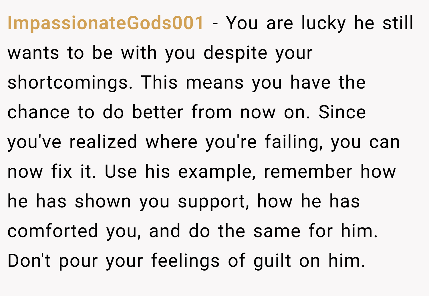 ImpassionateGods001 − You are lucky he still wants to be with you despite your shortcomings. This means you have the chance to do better from now on. Since you've realized where you're failing, you can now fix it. Use his example, remember how he has shown you support, how he has comforted you, and do the same for him. Don't pour your feelings of guilt on him.