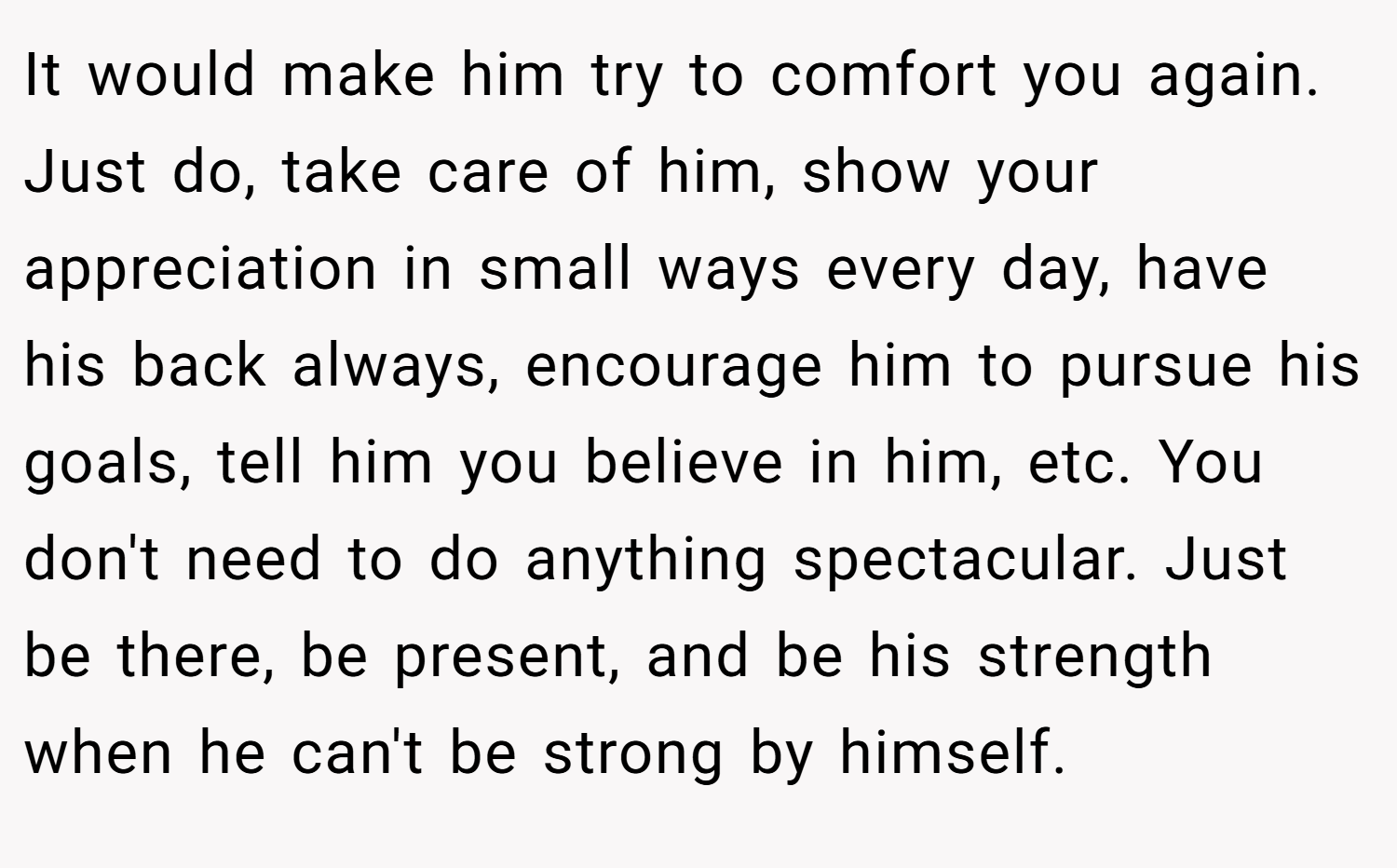 It would make him try to comfort you again. Just do, take care of him, show your appreciation in small ways every day, have his back always, encourage him to pursue his goals, tell him you believe in him, etc. You don't need to do anything spectacular. Just be there, be present, and be his strength when he can't be strong by himself.