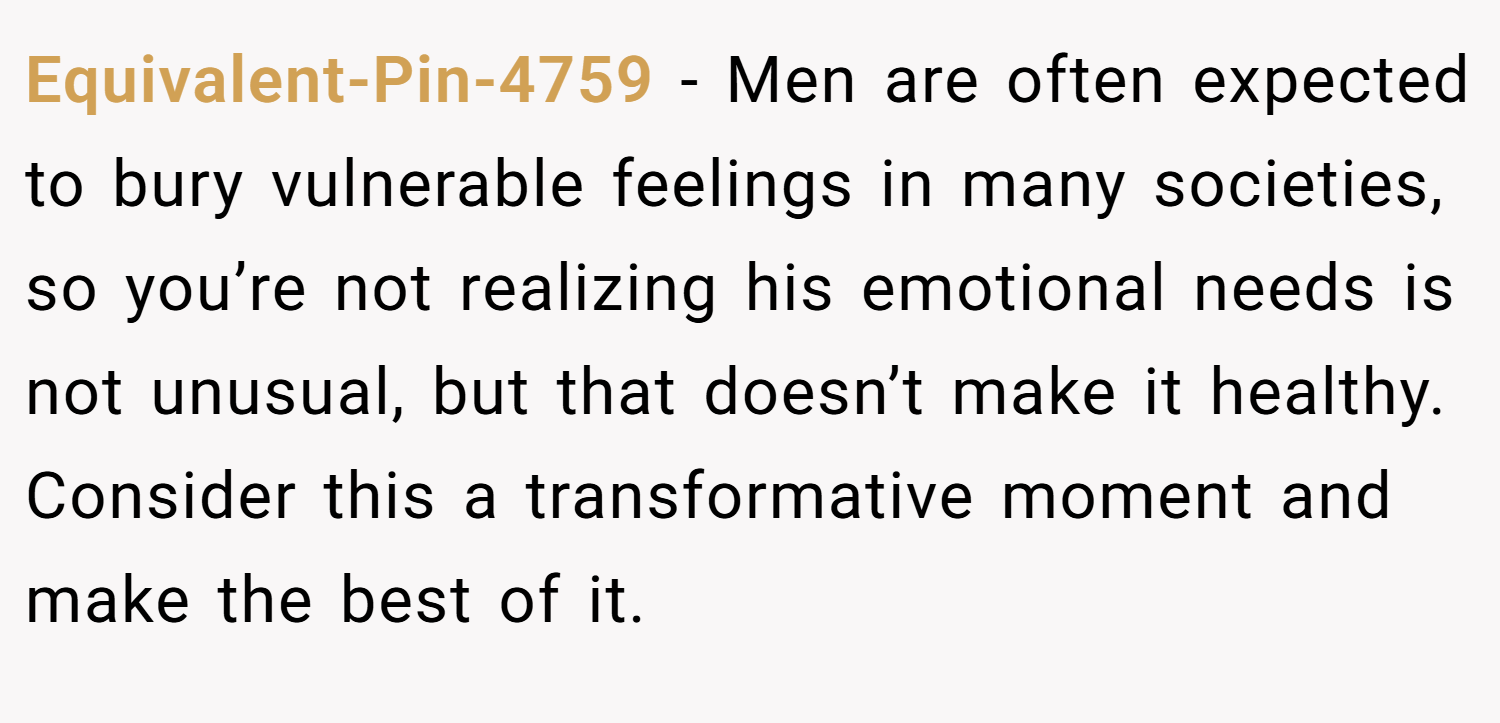 Equivalent-Pin-4759 − Men are often expected to bury vulnerable feelings in many societies, so you’re not realizing his emotional needs is not unusual, but that doesn’t make it healthy. Consider this a transformative moment and make the best of it.