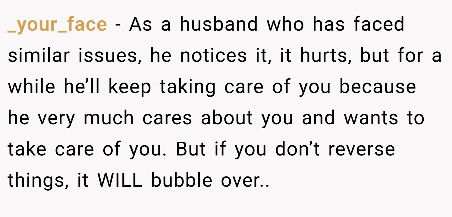 _your_face − As a husband who has faced similar issues, he notices it, it hurts, but for a while he’ll keep taking care of you because he very much cares about you and wants to take care of you. But if you don’t reverse things, it WILL bubble over..