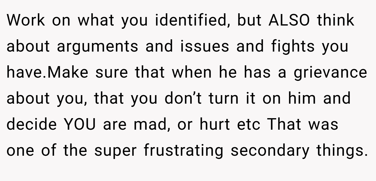 Work on what you identified, but ALSO think about arguments and issues and fights you have.Make sure that when he has a grievance about you, that you don’t turn it on him and decide YOU are mad, or hurt etc That was one of the super frustrating secondary things.