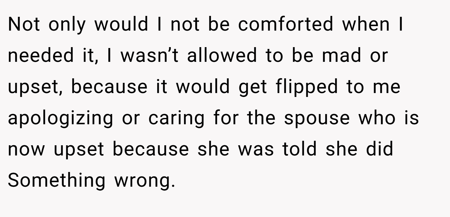 Not only would I not be comforted when I needed it, I wasn’t allowed to be mad or upset, because it would get flipped to me apologizing or caring for the spouse who is now upset because she was told she did Something wrong.