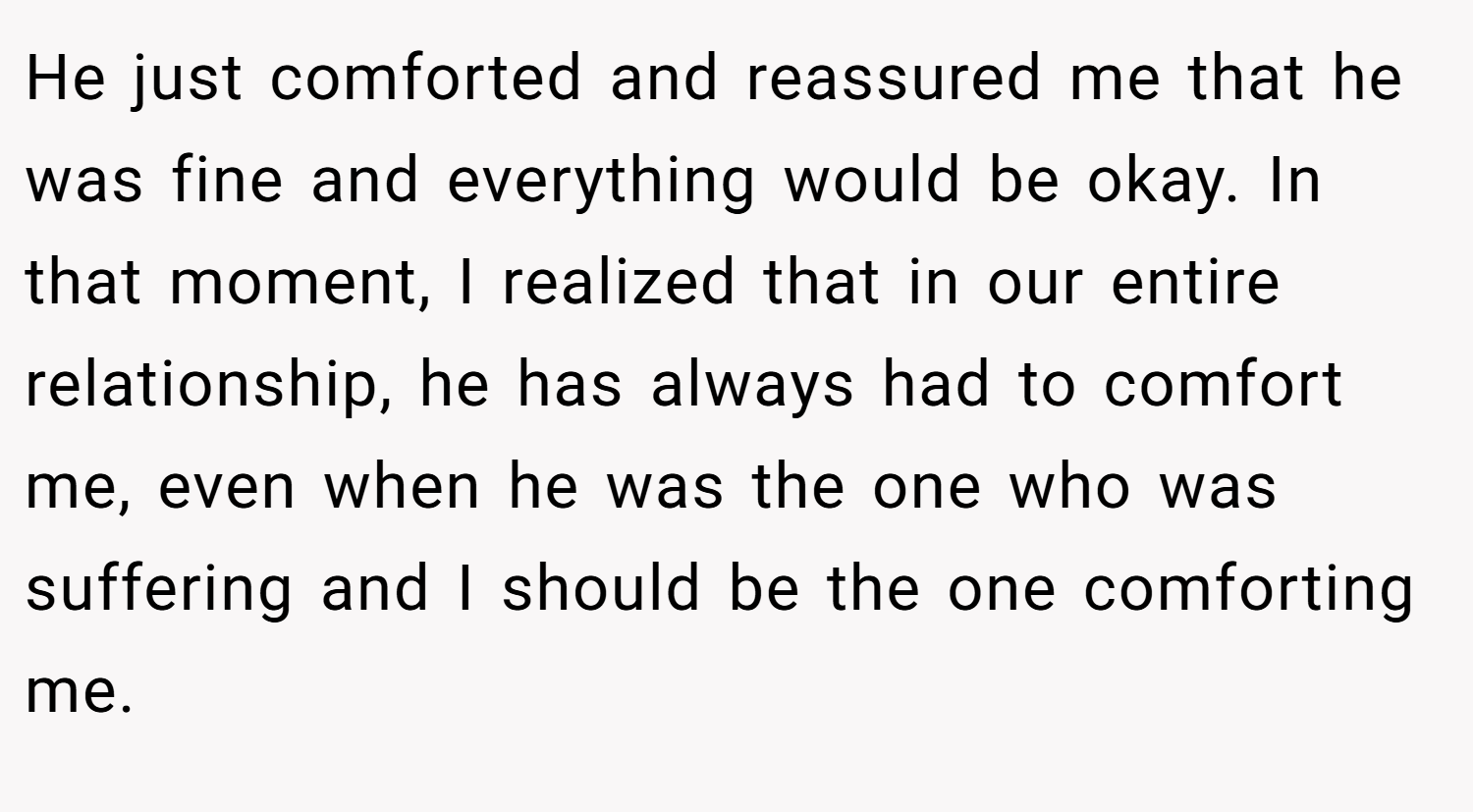 He just comforted and reassured me that he was fine and everything would be okay. In that moment, I realized that in our entire relationship, he has always had to comfort me, even when he was the one who was suffering and I should be the one comforting me.