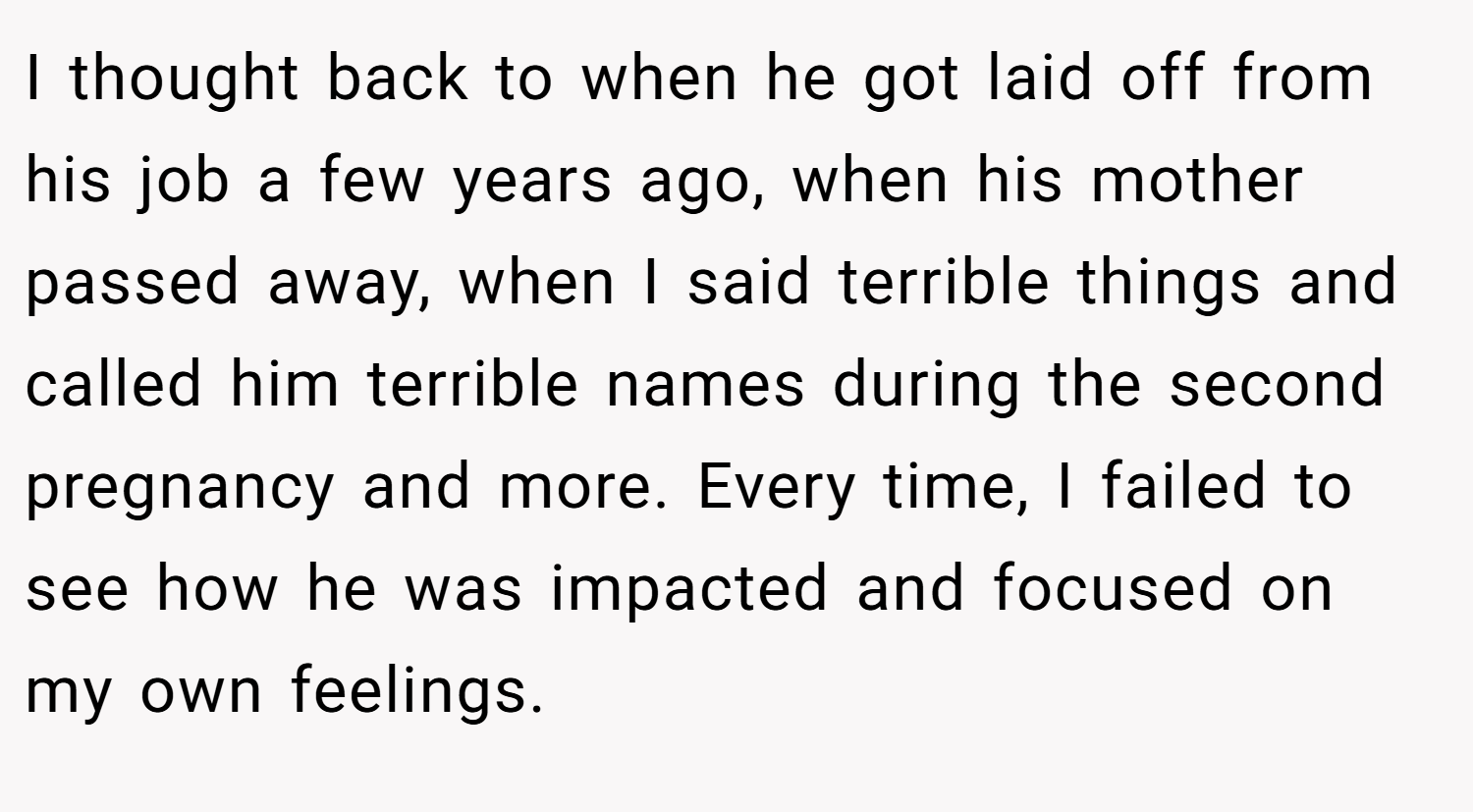I thought back to when he got laid off from his job a few years ago, when his mother passed away, when I said terrible things and called him terrible names during the second pregnancy and more. Every time, I failed to see how he was impacted and focused on my own feelings.