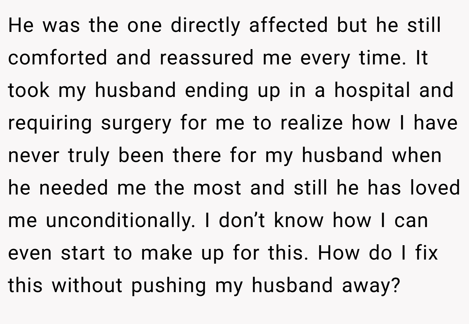 He was the one directly affected but he still comforted and reassured me every time. It took my husband ending up in a hospital and requiring surgery for me to realize how I have never truly been there for my husband when he needed me the most and still he has loved me unconditionally. I don’t know how I can even start to make up for this. How do I fix this without pushing my husband away?
