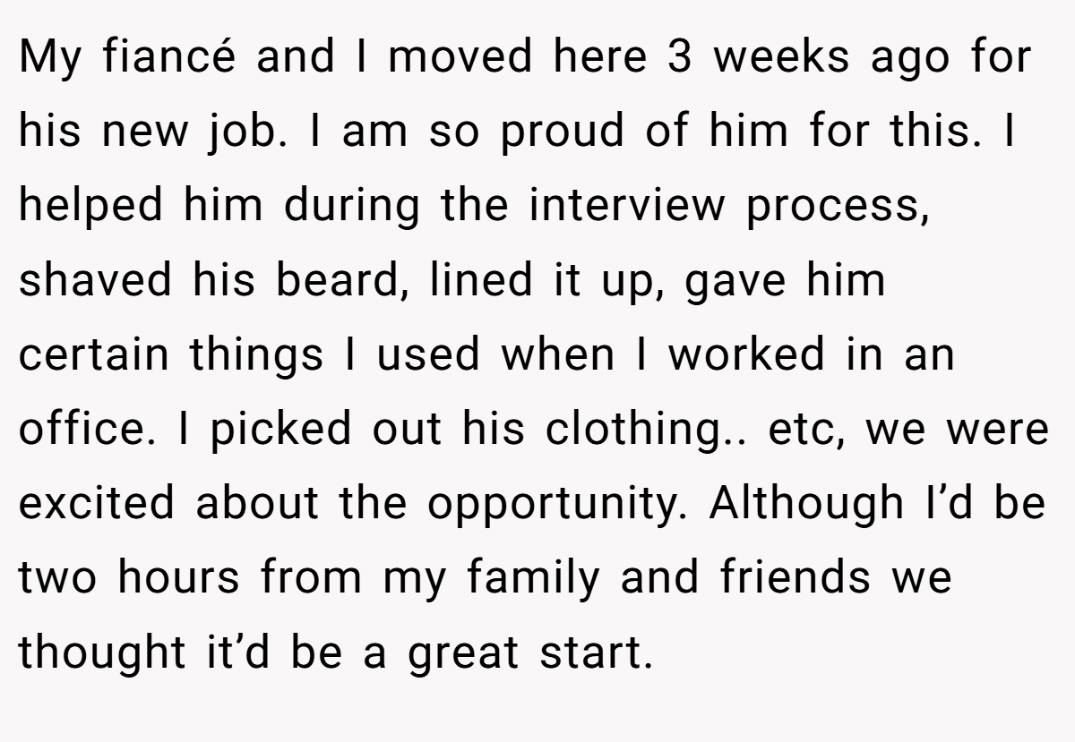 My fiancé and I moved here 3 weeks ago for his new job. I am so proud of him for this. I helped him during the interview process, shaved his beard, lined it up, gave him certain things I used when I worked in an office. I picked out his clothing.. etc, we were excited about the opportunity. Although I’d be two hours from my family and friends we thought it’d be a great start.
