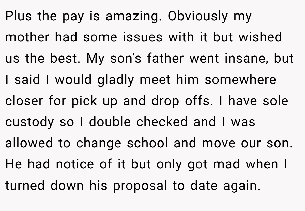 Plus the pay is amazing. Obviously my mother had some issues with it but wished us the best. My son’s father went insane, but I said I would gladly meet him somewhere closer for pick up and drop offs. I have sole custody so I double checked and I was allowed to change school and move our son. He had notice of it but only got mad when I turned down his proposal to date again.