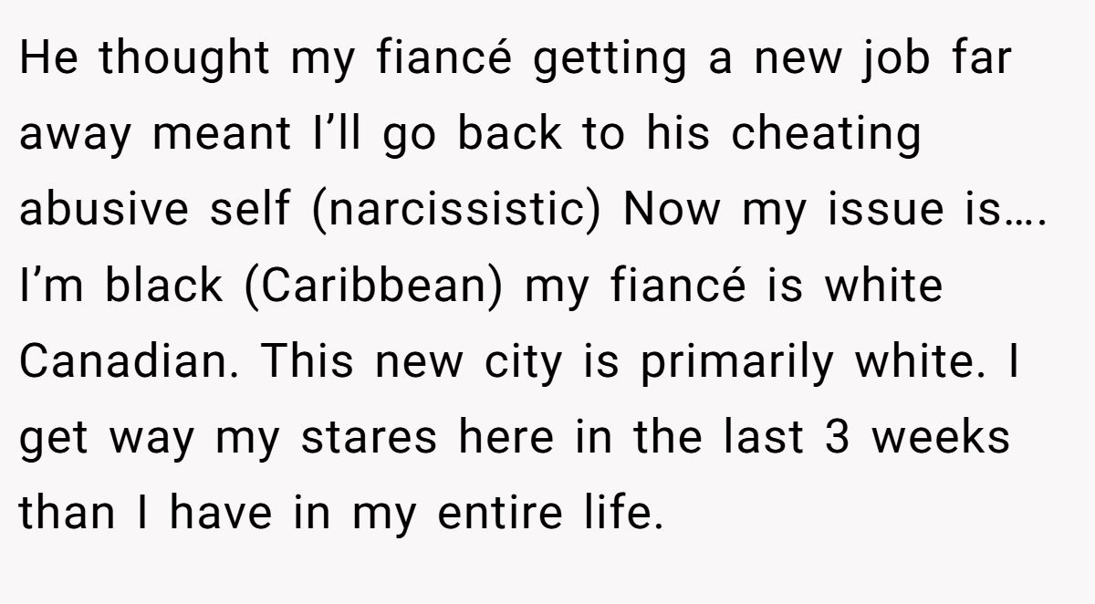 He thought my fiancé getting a new job far away meant I’ll go back to his cheating abusive self (narcissistic) Now my issue is…. I’m black (Caribbean) my fiancé is white Canadian. This new city is primarily white. I get way my stares here in the last 3 weeks than I have in my entire life.