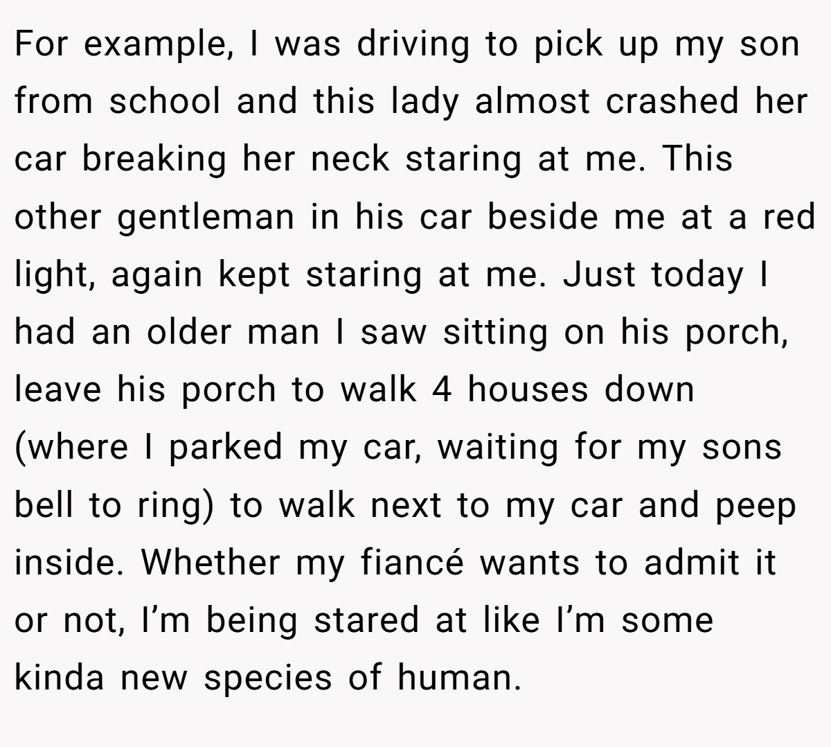 For example, I was driving to pick up my son from school and this lady almost crashed her car breaking her neck staring at me. This other gentleman in his car beside me at a red light, again kept staring at me. Just today I had an older man I saw sitting on his porch, leave his porch to walk 4 houses down (where I parked my car, waiting for my sons bell to ring) to walk next to my car and peep inside. Whether my fiancé wants to admit it or not, I’m being stared at like I’m some kinda new species of human.