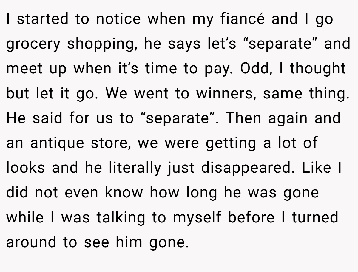 I started to notice when my fiancé and I go grocery shopping, he says let’s “separate” and meet up when it’s time to pay. Odd, I thought but let it go. We went to winners, same thing. He said for us to “separate”. Then again and an antique store, we were getting a lot of looks and he literally just disappeared. Like I did not even know how long he was gone while I was talking to myself before I turned around to see him gone.