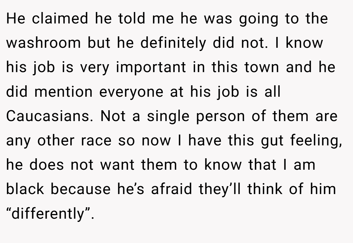He claimed he told me he was going to the washroom but he definitely did not. I know his job is very important in this town and he did mention everyone at his job is all Caucasians. Not a single person of them are any other race so now I have this gut feeling, he does not want them to know that I am black because he’s afraid they’ll think of him “differently”.