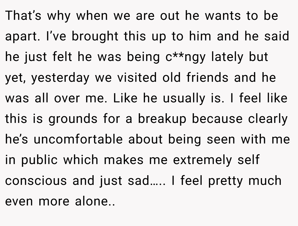 That’s why when we are out he wants to be apart. I’ve brought this up to him and he said he just felt he was being c**ngy lately but yet, yesterday we visited old friends and he was all over me. Like he usually is. I feel like this is grounds for a breakup because clearly he’s uncomfortable about being seen with me in public which makes me extremely self conscious and just sad….. I feel pretty much even more alone..