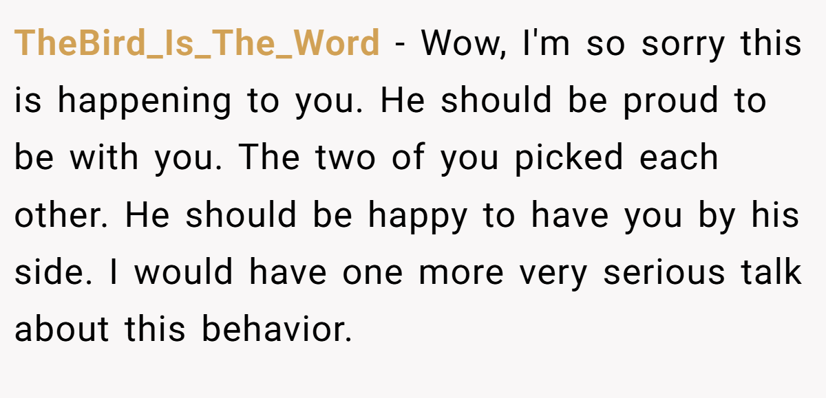 TheBird_Is_The_Word − Wow, I'm so sorry this is happening to you. He should be proud to be with you. The two of you picked each other. He should be happy to have you by his side. I would have one more very serious talk about this behavior.
