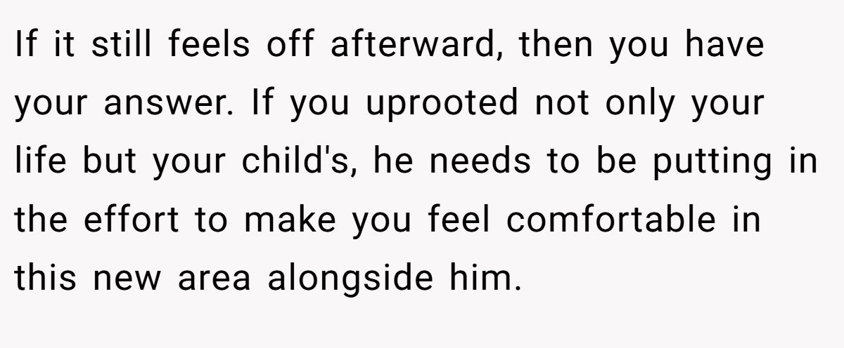 If it still feels off afterward, then you have your answer. If you uprooted not only your life but your child's, he needs to be putting in the effort to make you feel comfortable in this new area alongside him.