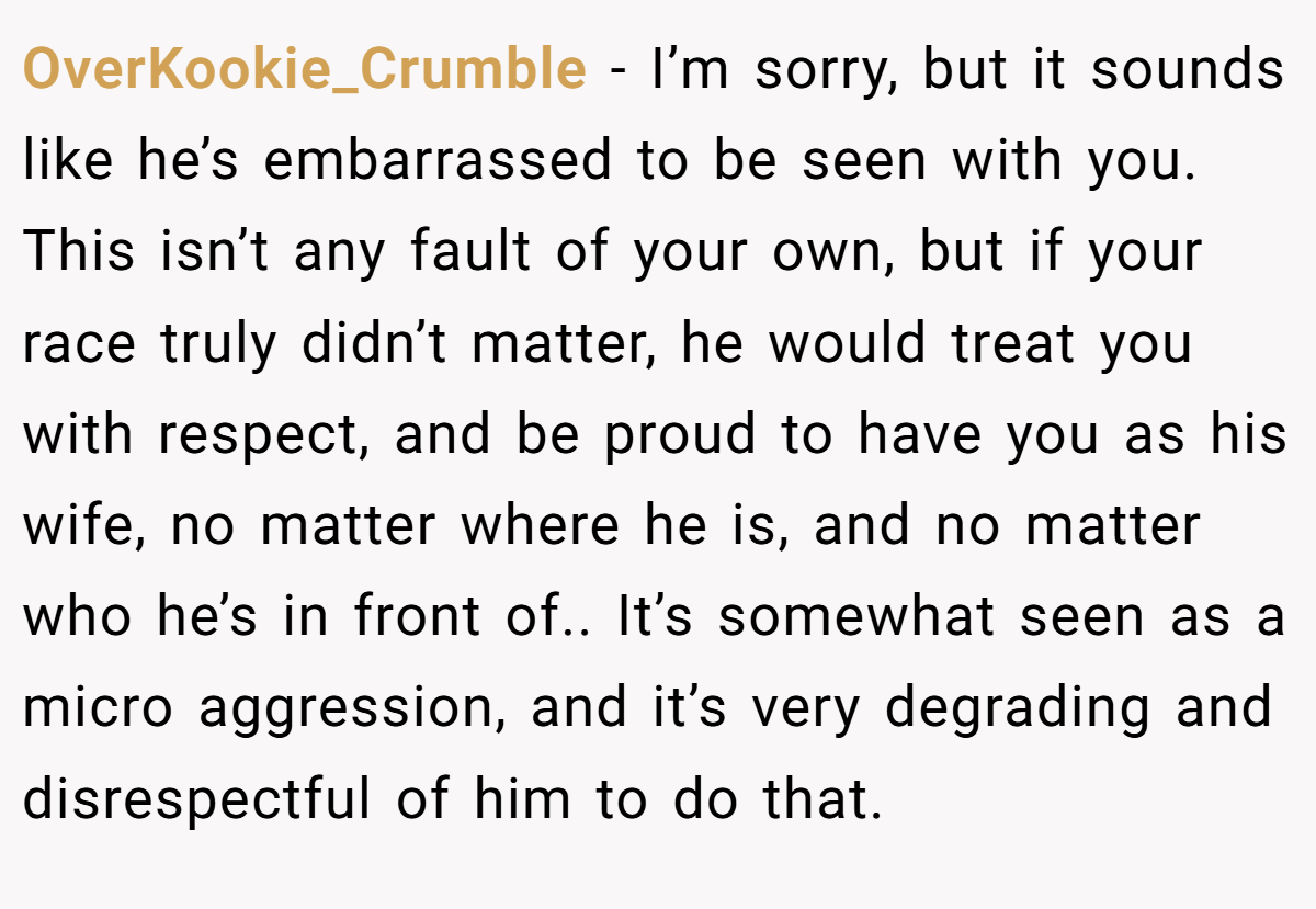 OverKookie_Crumble − I’m sorry, but it sounds like he’s embarrassed to be seen with you. This isn’t any fault of your own, but if your race truly didn’t matter, he would treat you with respect, and be proud to have you as his wife, no matter where he is, and no matter who he’s in front of.. It’s somewhat seen as a micro aggression, and it’s very degrading and disrespectful of him to do that.