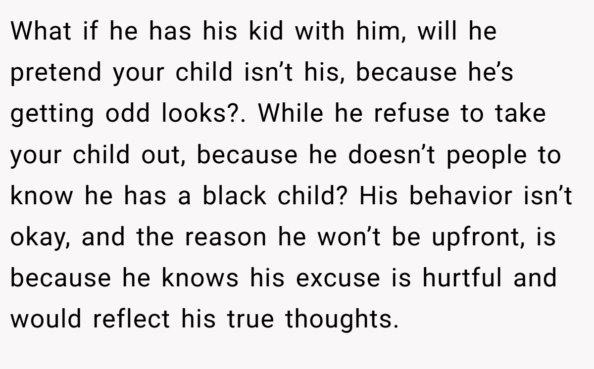 What if he has his kid with him, will he pretend your child isn’t his, because he’s getting odd looks?. While he refuse to take your child out, because he doesn’t people to know he has a black child? His behavior isn’t okay, and the reason he won’t be upfront, is because he knows his excuse is hurtful and would reflect his true thoughts.